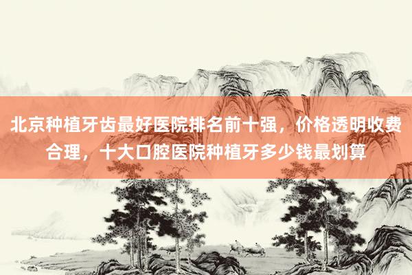 北京种植牙齿最好医院排名前十强，价格透明收费合理，十大口腔医院种植牙多少钱最划算