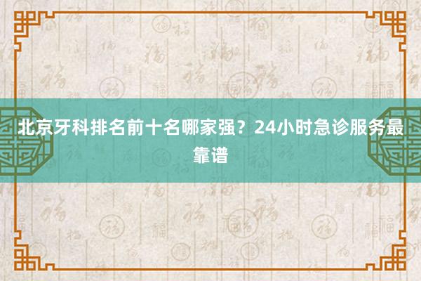 北京牙科排名前十名哪家强？24小时急诊服务最靠谱