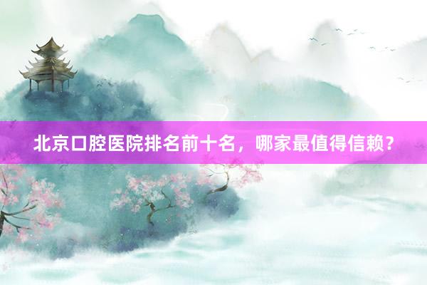 北京口腔医院排名前十名，哪家最值得信赖？