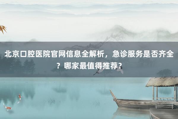 北京口腔医院官网信息全解析，急诊服务是否齐全？哪家最值得推荐？