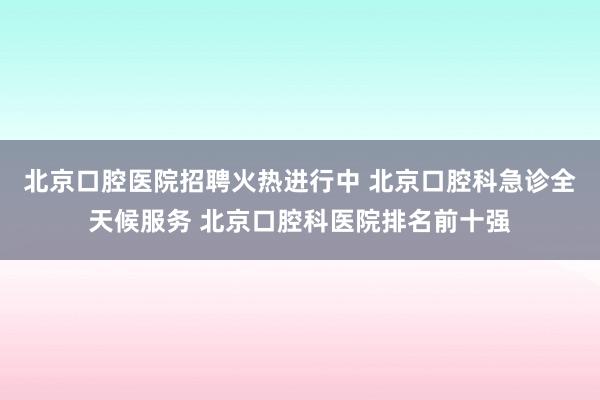 北京口腔医院招聘火热进行中 北京口腔科急诊全天候服务 北京口腔科医院排名前十强