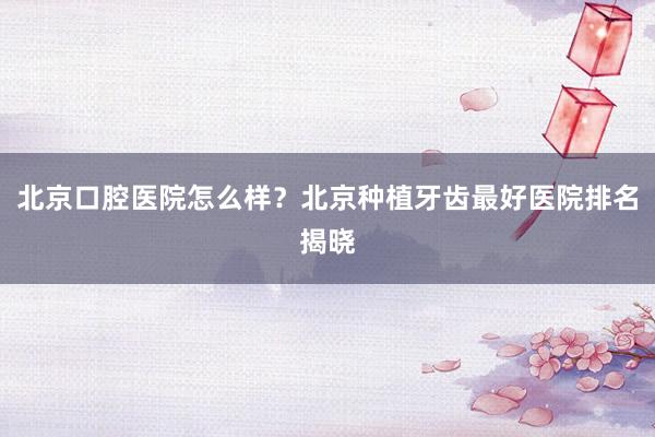 北京口腔医院怎么样？北京种植牙齿最好医院排名揭晓