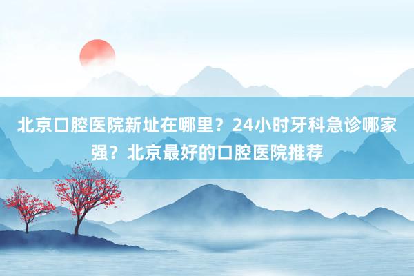 北京口腔医院新址在哪里？24小时牙科急诊哪家强？北京最好的口腔医院推荐