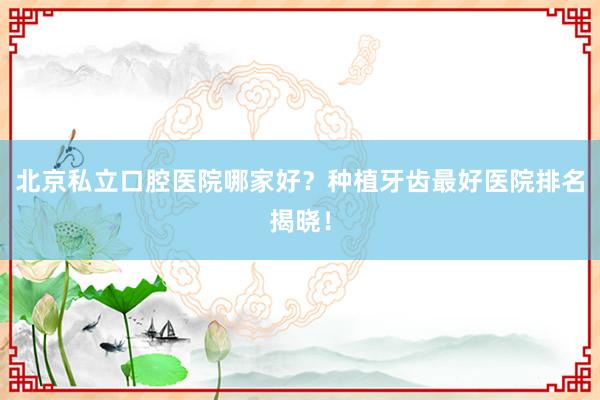 北京私立口腔医院哪家好？种植牙齿最好医院排名揭晓！