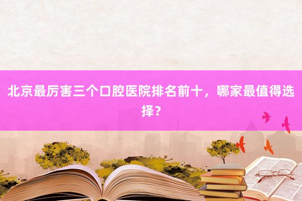 北京最厉害三个口腔医院排名前十，哪家最值得选择？