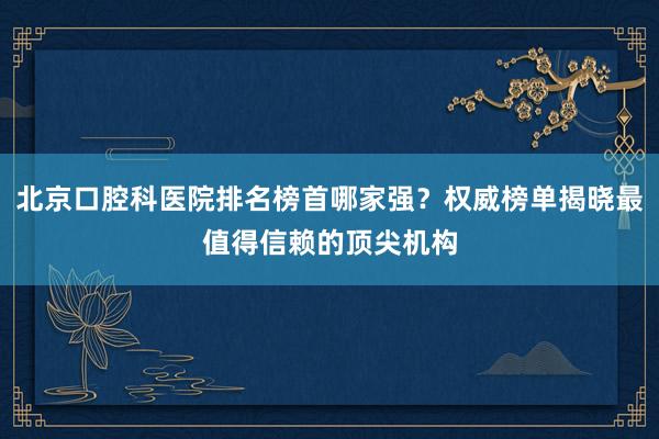北京口腔科医院排名榜首哪家强？权威榜单揭晓最值得信赖的顶尖机构
