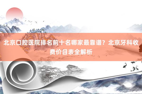 北京口腔医院排名前十名哪家最靠谱？北京牙科收费价目表全解析