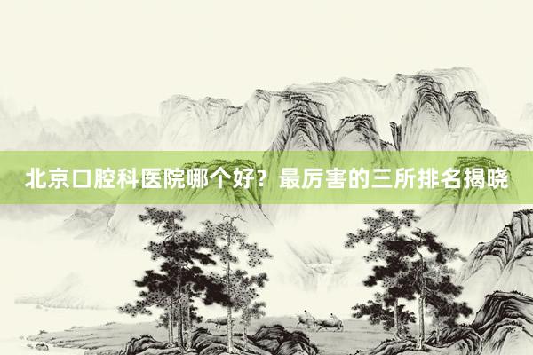北京口腔科医院哪个好？最厉害的三所排名揭晓