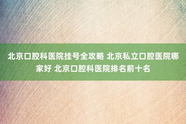 北京口腔科医院挂号全攻略 北京私立口腔医院哪家好 北京口腔科医院排名前十名
