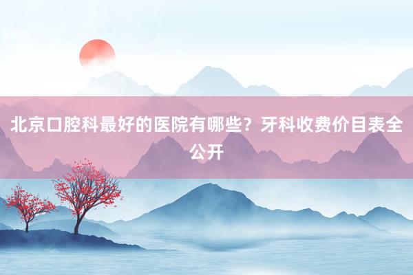 北京口腔科最好的医院有哪些？牙科收费价目表全公开
