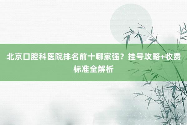 北京口腔科医院排名前十哪家强？挂号攻略+收费标准全解析