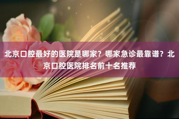 北京口腔最好的医院是哪家？哪家急诊最靠谱？北京口腔医院排名前十名推荐