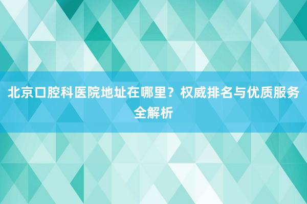 北京口腔科医院地址在哪里？权威排名与优质服务全解析
