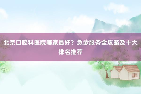 北京口腔科医院哪家最好？急诊服务全攻略及十大排名推荐
