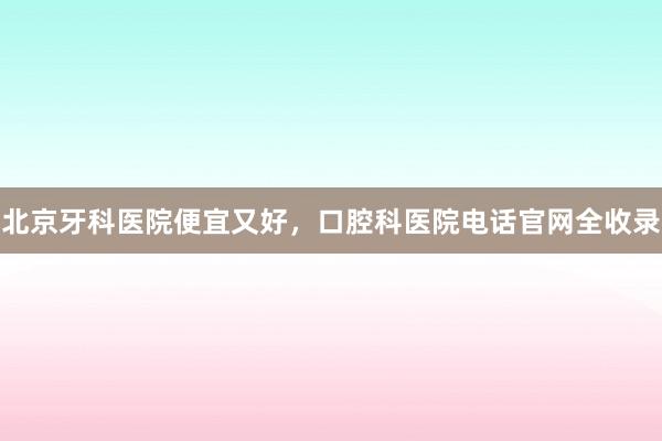 北京牙科医院便宜又好，口腔科医院电话官网全收录
