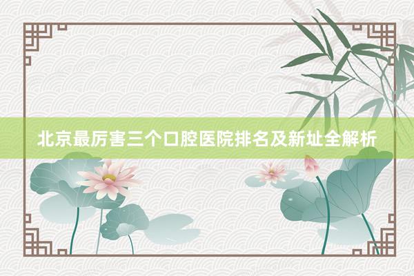 北京最厉害三个口腔医院排名及新址全解析