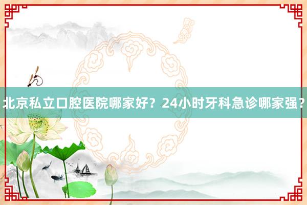 北京私立口腔医院哪家好？24小时牙科急诊哪家强？