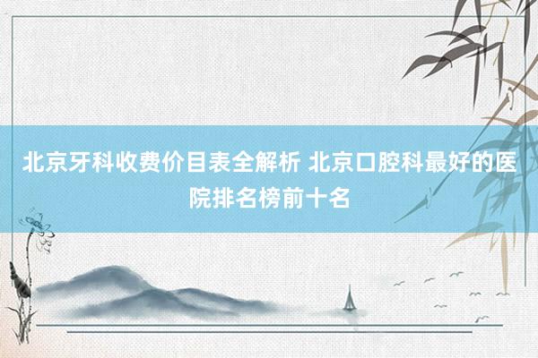 北京牙科收费价目表全解析 北京口腔科最好的医院排名榜前十名