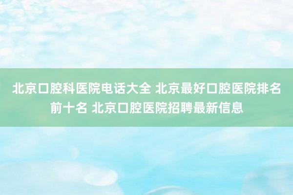 北京口腔科医院电话大全 北京最好口腔医院排名前十名 北京口腔医院招聘最新信息