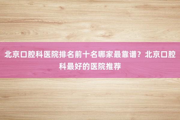 北京口腔科医院排名前十名哪家最靠谱？北京口腔科最好的医院推荐