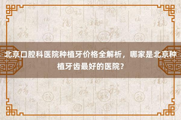 北京口腔科医院种植牙价格全解析，哪家是北京种植牙齿最好的医院？