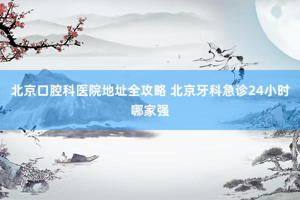 北京口腔科医院地址全攻略 北京牙科急诊24小时哪家强
