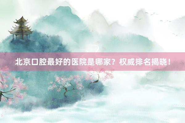 北京口腔最好的医院是哪家？权威排名揭晓！