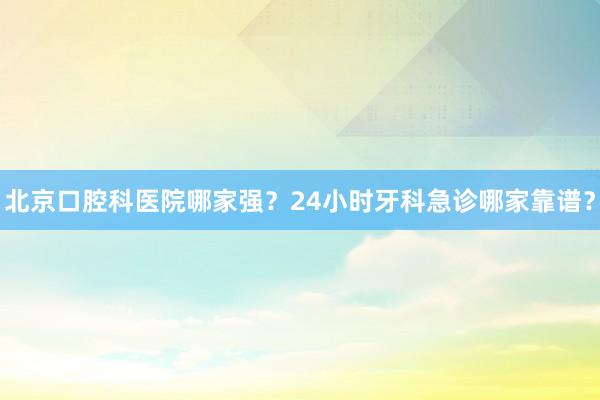 北京口腔科医院哪家强？24小时牙科急诊哪家靠谱？