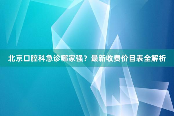 北京口腔科急诊哪家强？最新收费价目表全解析
