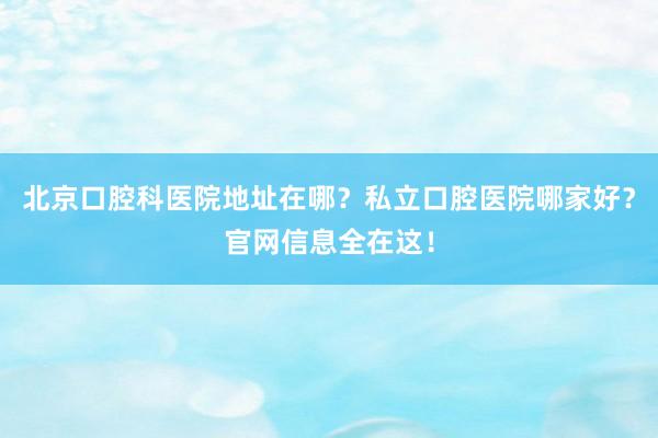 北京口腔科医院地址在哪？私立口腔医院哪家好？官网信息全在这！