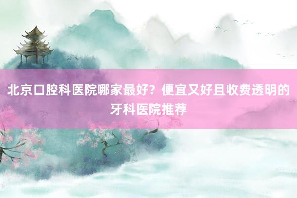 北京口腔科医院哪家最好？便宜又好且收费透明的牙科医院推荐