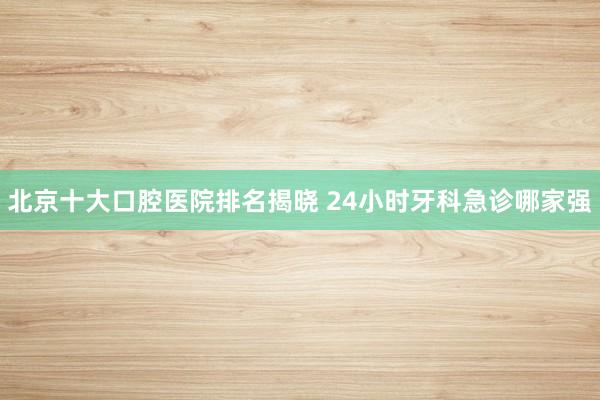 北京十大口腔医院排名揭晓 24小时牙科急诊哪家强