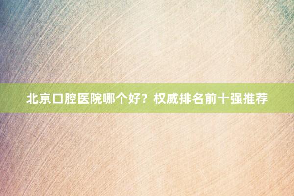 北京口腔医院哪个好？权威排名前十强推荐