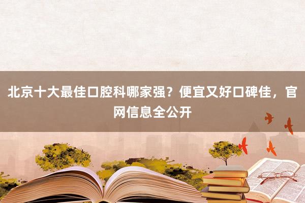 北京十大最佳口腔科哪家强？便宜又好口碑佳，官网信息全公开