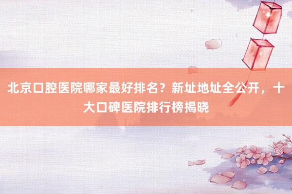 北京口腔医院哪家最好排名？新址地址全公开，十大口碑医院排行榜揭晓