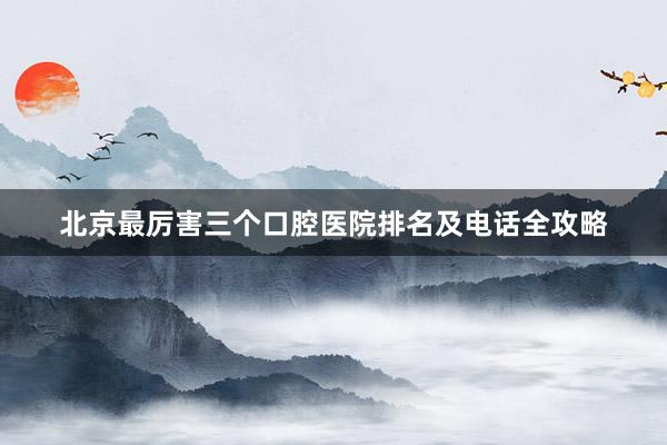 北京最厉害三个口腔医院排名及电话全攻略