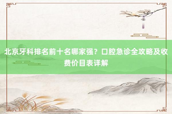 北京牙科排名前十名哪家强？口腔急诊全攻略及收费价目表详解