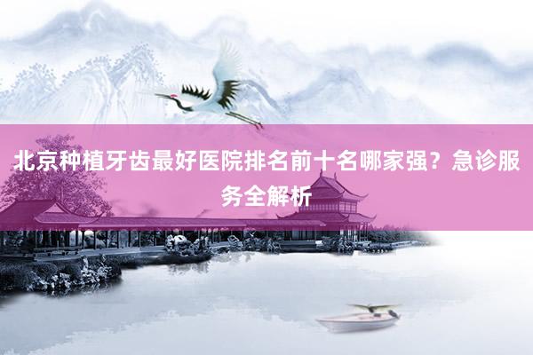 北京种植牙齿最好医院排名前十名哪家强？急诊服务全解析