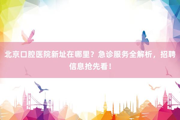 北京口腔医院新址在哪里？急诊服务全解析，招聘信息抢先看！