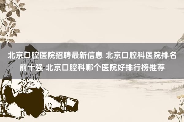 北京口腔医院招聘最新信息 北京口腔科医院排名前十强 北京口腔科哪个医院好排行榜推荐