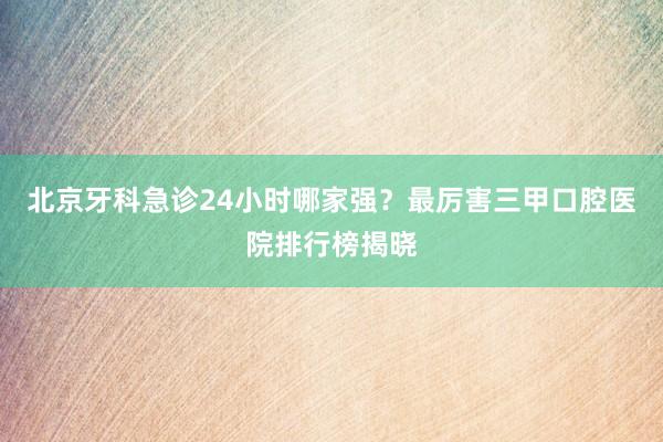 北京牙科急诊24小时哪家强？最厉害三甲口腔医院排行榜揭晓
