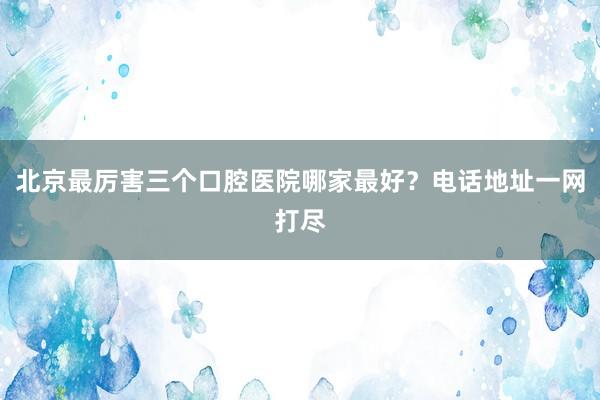 北京最厉害三个口腔医院哪家最好？电话地址一网打尽