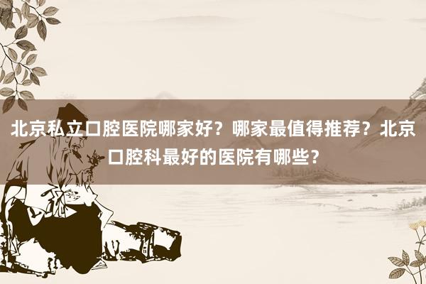 北京私立口腔医院哪家好？哪家最值得推荐？北京口腔科最好的医院有哪些？