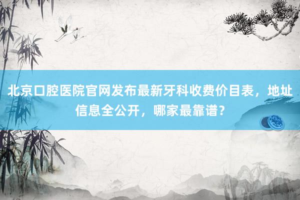 北京口腔医院官网发布最新牙科收费价目表，地址信息全公开，哪家最靠谱？