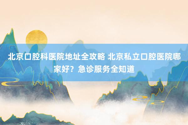 北京口腔科医院地址全攻略 北京私立口腔医院哪家好？急诊服务全知道