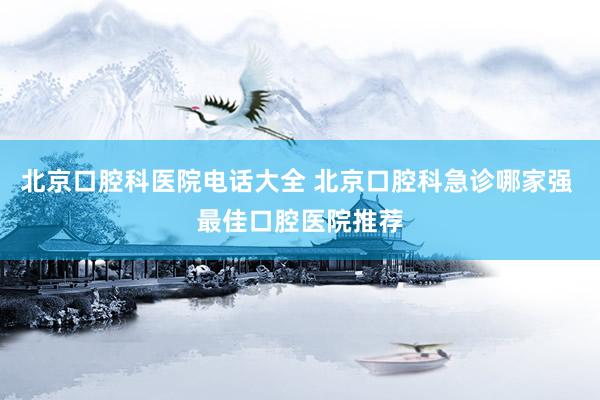 北京口腔科医院电话大全 北京口腔科急诊哪家强 最佳口腔医院推荐
