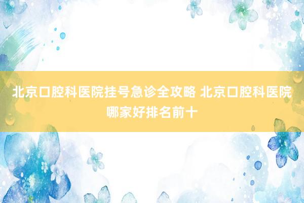 北京口腔科医院挂号急诊全攻略 北京口腔科医院哪家好排名前十