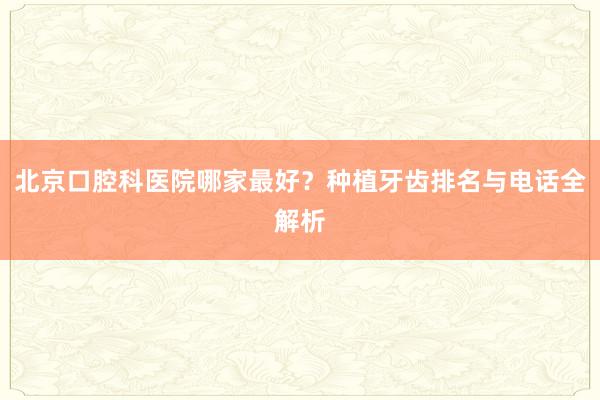 北京口腔科医院哪家最好？种植牙齿排名与电话全解析
