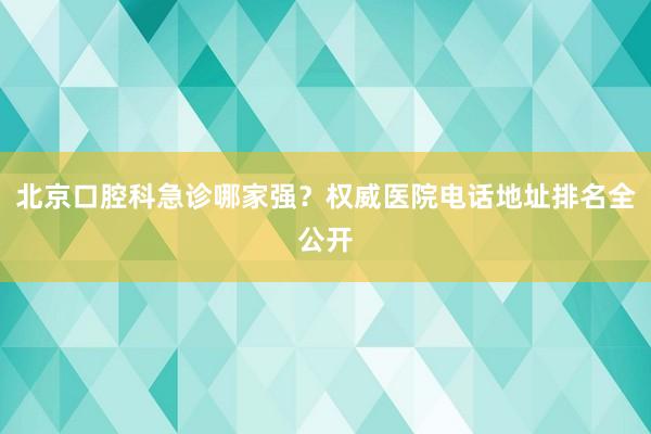 北京口腔科急诊哪家强？权威医院电话地址排名全公开
