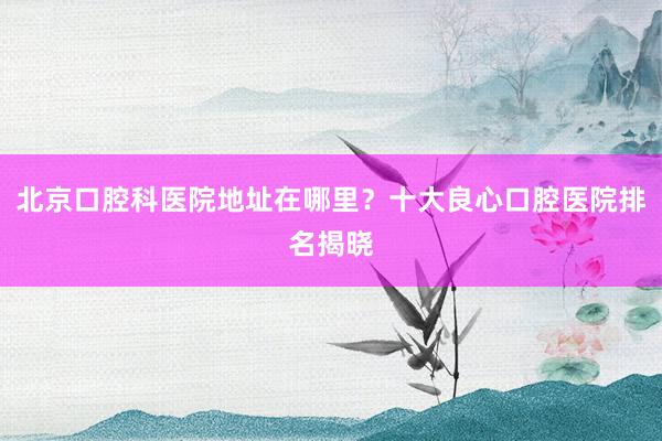 北京口腔科医院地址在哪里？十大良心口腔医院排名揭晓